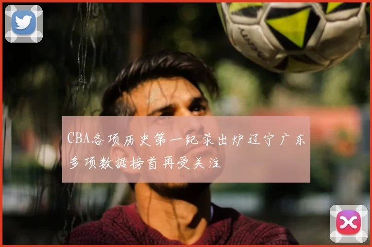 CBA各项历史第一纪录出炉辽宁广东多项数据榜首再受关注