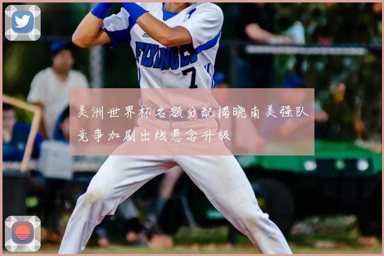 美洲世界杯名额分配揭晓南美强队竞争加剧出线悬念升级