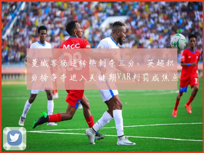 曼城客场逆转热刺夺三分，英超积分榜争夺进入关键期VAR判罚成焦点