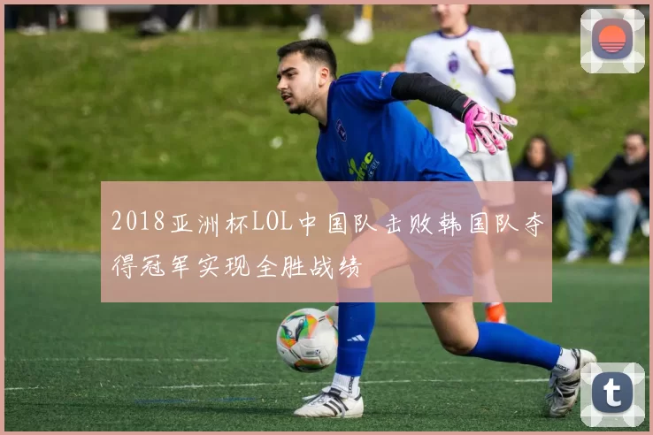 2018亚洲杯LOL中国队击败韩国队夺得冠军实现全胜战绩