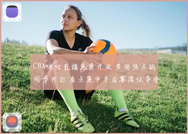 CBA咪咕直播免费开放 多场焦点战同步开打 看点集中季后赛席位争夺