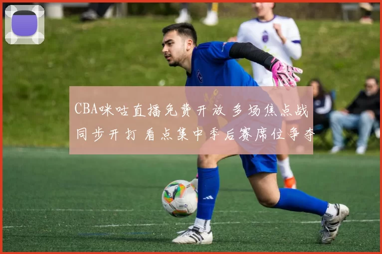 CBA咪咕直播免费开放 多场焦点战同步开打 看点集中季后赛席位争夺