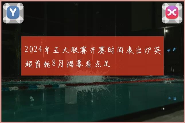2024年五大联赛开赛时间表出炉英超首轮8月揭幕看点足