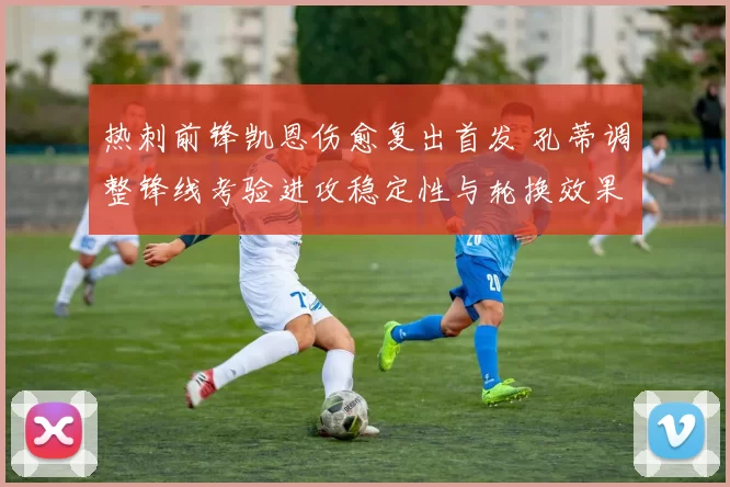 热刺前锋凯恩伤愈复出首发 孔蒂调整锋线考验进攻稳定性与轮换效果