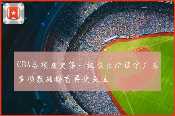 CBA各项历史第一纪录出炉辽宁广东多项数据榜首再受关注