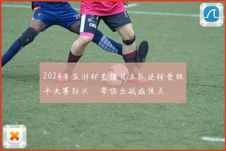2024年亚洲杯直播日本队逆转晋级半决赛孙兴慜带伤出战成焦点