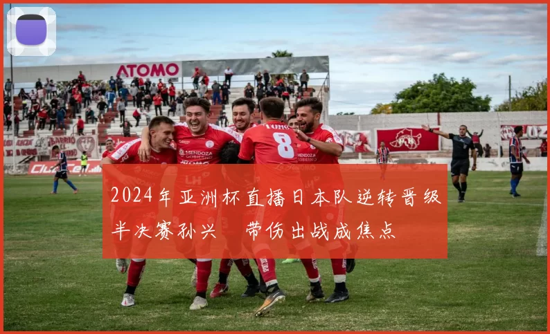 2024年亚洲杯直播日本队逆转晋级半决赛孙兴慜带伤出战成焦点