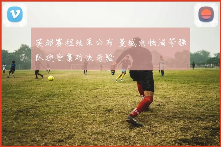 英超赛程结果公布 曼城利物浦等强队迎密集对决考验