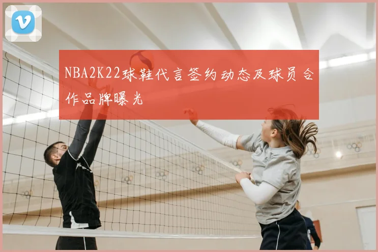 NBA2K22球鞋代言签约动态及球员合作品牌曝光