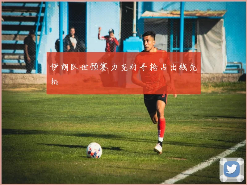 伊朗队世预赛力克对手抢占出线先机