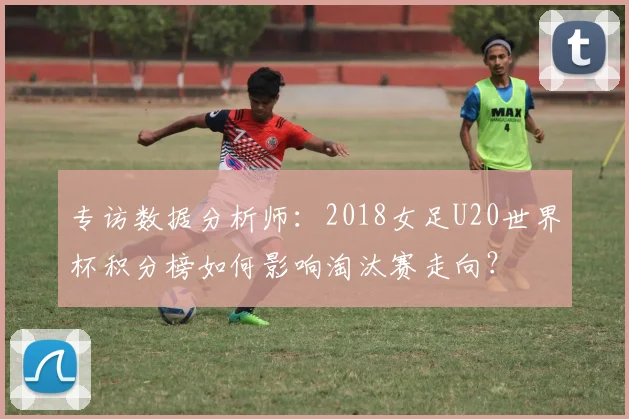 专访数据分析师：2018女足U20世界杯积分榜如何影响淘汰赛走向？